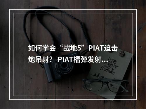 如何学会“战地5”PIAT迫击炮吊射？ PIAT榴弹发射器操作细节全解析