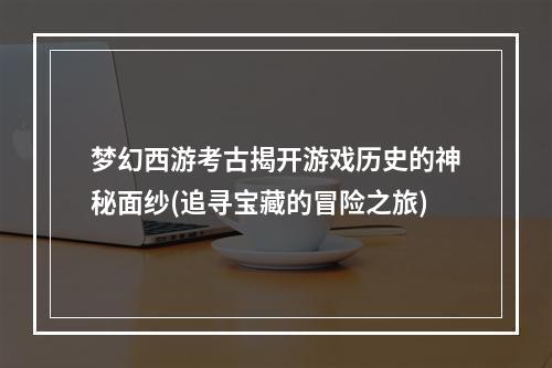 梦幻西游考古揭开游戏历史的神秘面纱(追寻宝藏的冒险之旅)