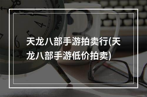 天龙八部手游拍卖行(天龙八部手游低价拍卖)