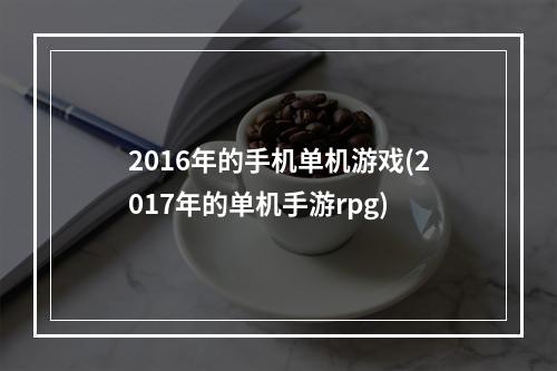 2016年的手机单机游戏(2017年的单机手游rpg)