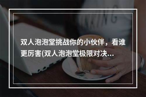 双人泡泡堂挑战你的小伙伴，看谁更厉害(双人泡泡堂极限对决)