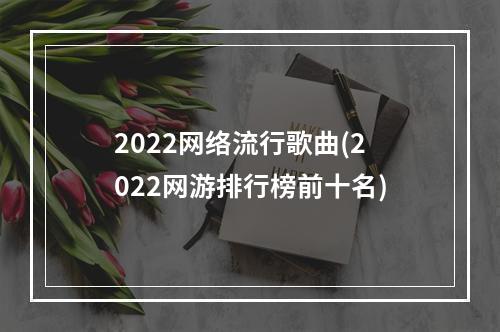 2022网络流行歌曲(2022网游排行榜前十名)