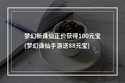 梦幻新诛仙正价获得100元宝(梦幻诛仙手游送88元宝)