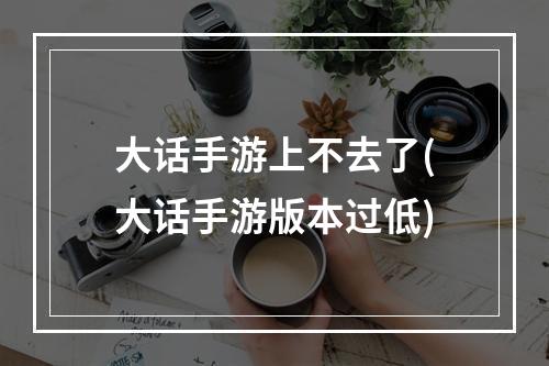 大话手游上不去了(大话手游版本过低)