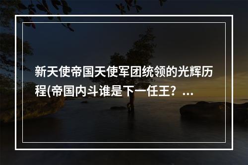 新天使帝国天使军团统领的光辉历程(帝国内斗谁是下一任王？)