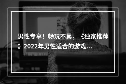 男性专享！畅玩不累，《独家推荐》2022年男性适合的游戏大全！