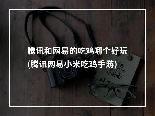 腾讯和网易的吃鸡哪个好玩(腾讯网易小米吃鸡手游)