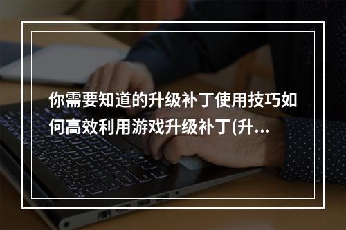 你需要知道的升级补丁使用技巧如何高效利用游戏升级补丁(升级补丁在游戏中有哪些优势)