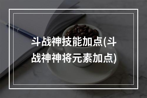 斗战神技能加点(斗战神神将元素加点)