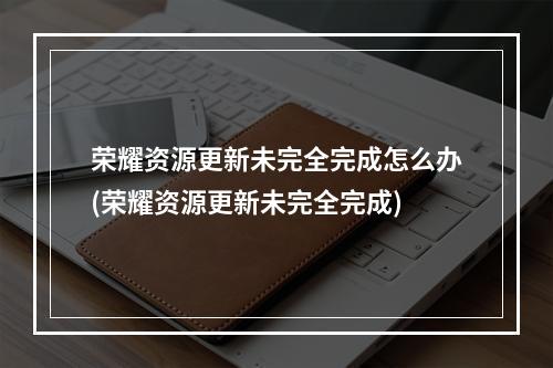 荣耀资源更新未完全完成怎么办(荣耀资源更新未完全完成)