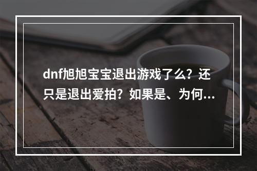 dnf旭旭宝宝退出游戏了么？还只是退出爱拍？如果是、为何要退出？(爱拍dnf)