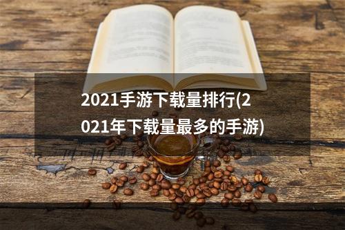 2021手游下载量排行(2021年下载量最多的手游)