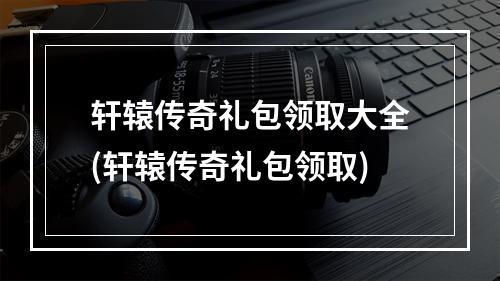 轩辕传奇礼包领取大全(轩辕传奇礼包领取)