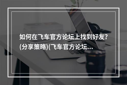 如何在飞车官方论坛上找到好友？(分享策略)(飞车官方论坛的“秘密花园”(探索众多隐藏版块))