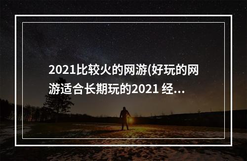 2021比较火的网游(好玩的网游适合长期玩的2021 经典网游推荐排行榜前十)