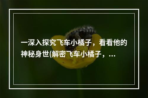 一深入探究飞车小橘子，看看他的神秘身世(解密飞车小橘子，认识真实的他)