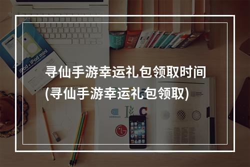 寻仙手游幸运礼包领取时间(寻仙手游幸运礼包领取)