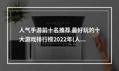 人气手游前十名推荐 最好玩的十大游戏排行榜2022年(人气手游前十名推荐 最好玩的十大游戏排行榜2022 )