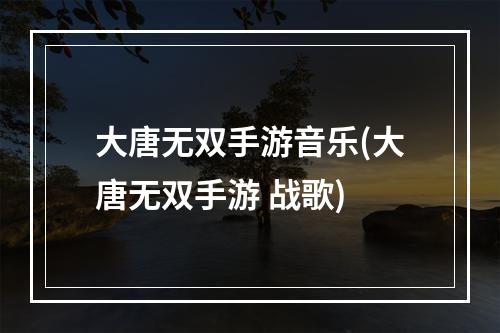 大唐无双手游音乐(大唐无双手游 战歌)