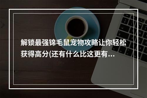 解锁最强锦毛鼠宠物攻略让你轻松获得高分(还有什么比这更有成就感？)(锦毛鼠宠物强度分析为什么是qq飞车手游最受欢迎的宠物之一？)