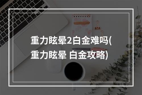 重力眩晕2白金难吗(重力眩晕 白金攻略)