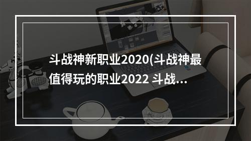 斗战神新职业2020(斗战神最值得玩的职业2022 斗战神职业强度排行2022)