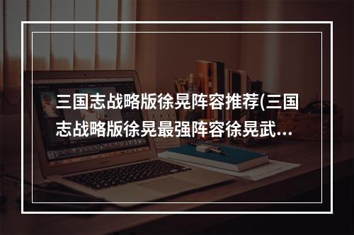 三国志战略版徐晃阵容推荐(三国志战略版徐晃最强阵容徐晃武将及战法搭配)