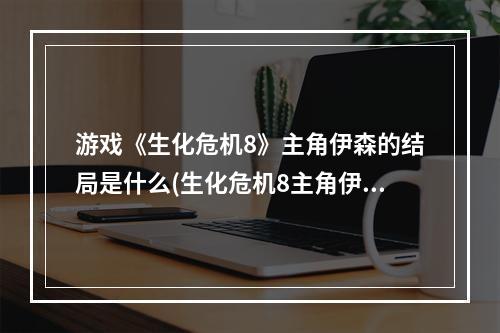 游戏《生化危机8》主角伊森的结局是什么(生化危机8主角伊森介绍 生化危机8主角伊森怎么样)