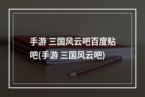 手游 三国风云吧百度贴吧(手游 三国风云吧)