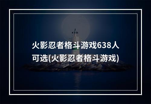 火影忍者格斗游戏638人可选(火影忍者格斗游戏)