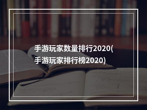 手游玩家数量排行2020(手游玩家排行榜2020)