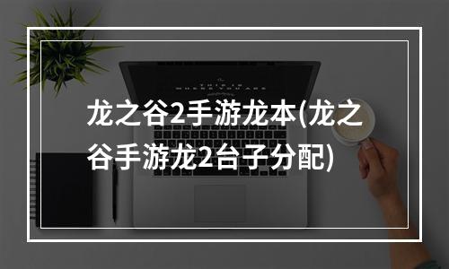 龙之谷2手游龙本(龙之谷手游龙2台子分配)