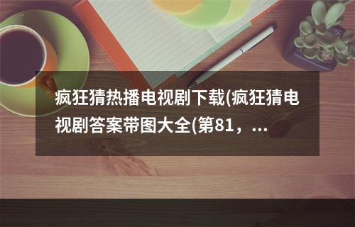 疯狂猜热播电视剧下载(疯狂猜电视剧答案带图大全(第81，120关) 答案电视剧)