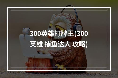 300英雄打牌王(300英雄 捕鱼达人 攻略)