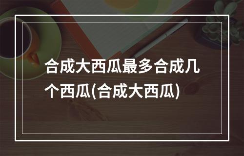 合成大西瓜最多合成几个西瓜(合成大西瓜)