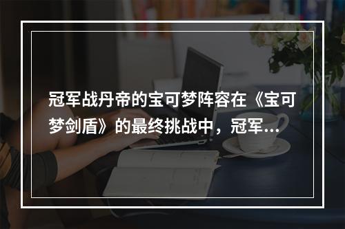 冠军战丹帝的宝可梦阵容在《宝可梦剑盾》的最终挑战中，冠军战丹帝以其强大的宝可梦阵容和过人的打法，成为了许多玩家心中的最后一关。他的主力阵容包括：炽焰咆哮虎、金属