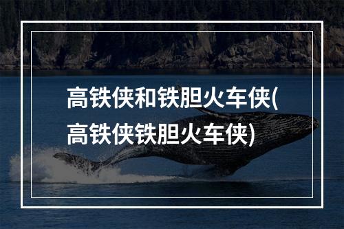 高铁侠和铁胆火车侠(高铁侠铁胆火车侠)