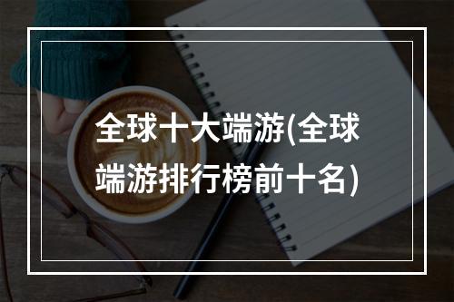 全球十大端游(全球端游排行榜前十名)