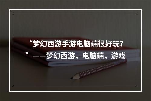 “梦幻西游手游电脑端很好玩？”——梦幻西游，电脑端，游戏