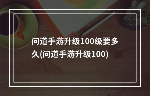 问道手游升级100级要多久(问道手游升级100)