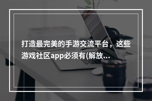 打造最完美的手游交流平台，这些游戏社区app必须有(解放你的手游社交圈，这几款游戏社区app不可错过)