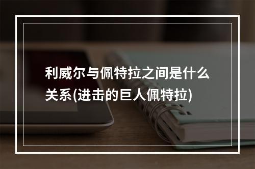 利威尔与佩特拉之间是什么关系(进击的巨人佩特拉)