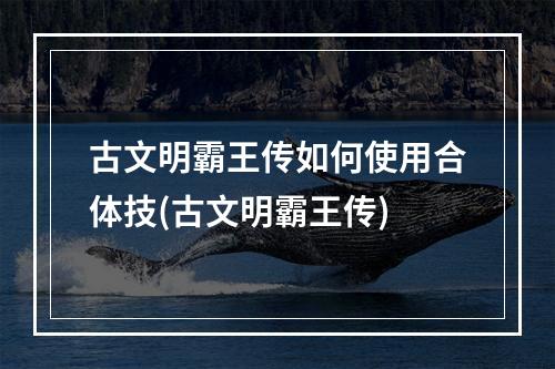 古文明霸王传如何使用合体技(古文明霸王传)