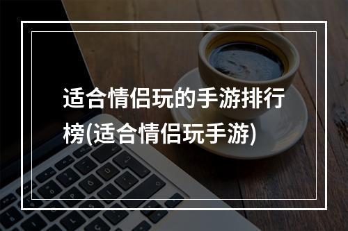 适合情侣玩的手游排行榜(适合情侣玩手游)