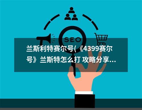 兰斯利特赛尔号(《4399赛尔号》兰斯特怎么打 攻略分享)