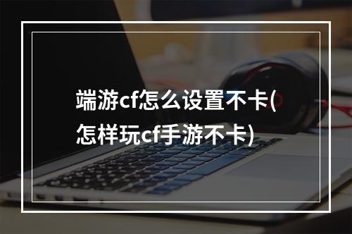 端游cf怎么设置不卡(怎样玩cf手游不卡)