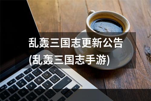 乱轰三国志更新公告(乱轰三国志手游)