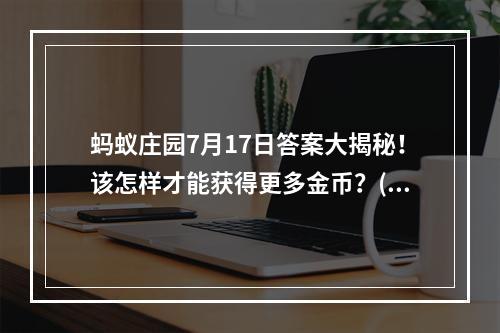 蚂蚁庄园7月17日答案大揭秘！该怎样才能获得更多金币？(年轻人必看！玩蚂蚁庄园的这个技巧让你快速升级夺宝！)