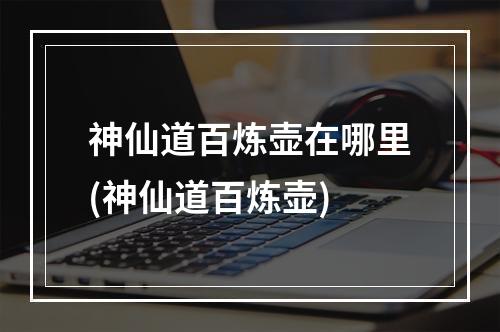 神仙道百炼壶在哪里(神仙道百炼壶)