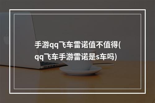 手游qq飞车雷诺值不值得(qq飞车手游雷诺是s车吗)